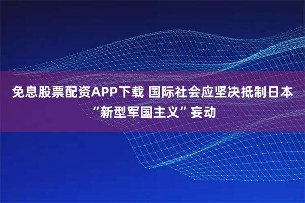 免息股票配资APP下载 国际社会应坚决抵制日本“新型军国主义”妄动
