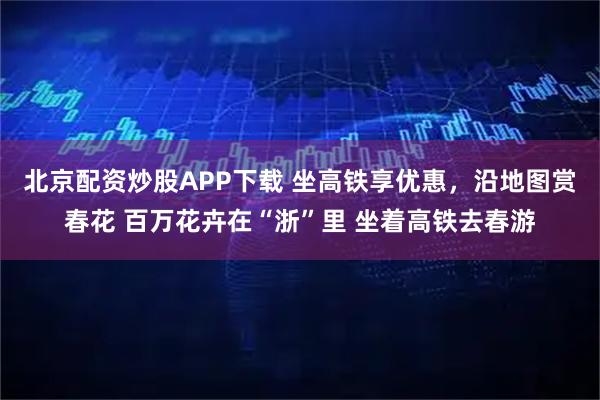 北京配资炒股APP下载 坐高铁享优惠,沿地图赏春花 百万花卉在“浙”里 坐着高铁去春游